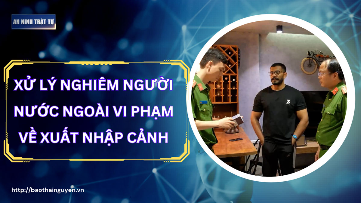 Bản tin ANTT tuần 2, tháng 6/2025: Xử lý nghiêm người nước ngoài vi phạm về xuất nhập cảnh